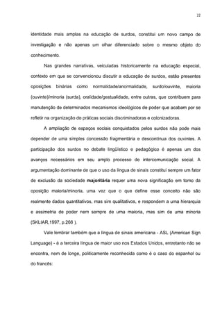 22




identidade mais amplas na educação de surdos, constitui um novo campo de

investigação e não apenas um olhar diferenciado sobre o mesmo objeto do

conhecimento.

      Nas grandes narrativas, veiculadas historicamente na educação especial,

contexto em que se convencionou discutir a educação de surdos, estão presentes

oposições     binárias   como   normalidade/anormalidade,    surdo/ouvinte,    maioria

(ouvinte)/minoria (surda), oralidade/gestualidade, entre outras, que contribuem para

manutenção de determinados mecanismos ideológicos de poder que acabam por se

refletir na organização de práticas sociais discriminadoras e colonizadoras.

      A ampliação de espaços sociais conquistados pelos surdos não pode mais

depender de uma simples concessão fragmentária e descontínua dos ouvintes. A

participação dos surdos no debate lingüístico e pedagógico é apenas um dos

avanços necessários em seu amplo processo de intercomunicação social. A

argumentação dominante de que o uso da língua de sinais constitui sempre um fator

de exclusão da sociedade majoritária requer uma nova significação em torno da

oposição maioria/minoria, uma vez que o que define esse conceito não são

realmente dados quantitativos, mas sim qualitativos, e respondem a uma hierarquia

e assimetria de poder nem sempre de uma maioria, mas sim de uma minoria

(SKLIAR,1997, p.266 ).

      Vale lembrar também que a língua de sinais americana - ASL (American Sign

Language) - é a terceira língua de maior uso nos Estados Unidos, entretanto não se

encontra, nem de longe, politicamente reconhecida como é o caso do espanhol ou

do francês:
 