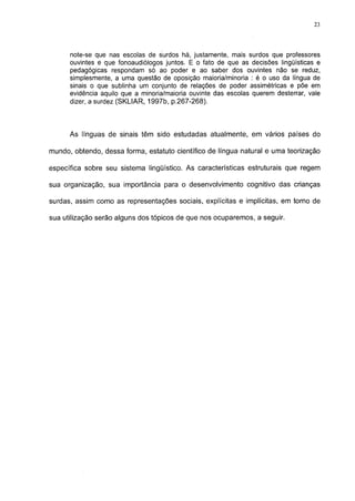 23




      note-se que nas escolas de surdos há, justamente, mais surdos que professores
      ouvintes e que fonoaudiólogos juntos. E o fato de que as decisões lingüísticas e
      pedagógicas respondam só ao poder e ao saber dos ouvintes não se reduz,
      simplesmente, a uma questão de oposição maioria/minoria : é o uso da língua de
      sinais o que sublinha um conjunto de relações de poder assimétricas e põe em
      evidência aquilo que a minoria/maioria ouvinte das escolas querem desterrar, vale
      dizer, a surdez (SKLIAR, 1997b, p.267-268).



      As línguas de sinais têm sido estudadas atualmente, em vários países do

mundo, obtendo, dessa forma, estatuto científico de língua natural e uma teorização

específica sobre seu sistema lingüístico. As características estruturais que regem

sua organização, sua importância para o desenvolvimento cognitivo das crianças

surdas, assim como as representações sociais, explícitas e implícitas, em torno de

sua utilização serão alguns dos tópicos de que nos ocuparemos, a seguir.
 