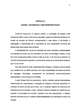 24




                                      CAPÍTULO II

                 SURDEZ - EM DIREÇÃO À UMA RESSIGNIFICAÇÃO




       Conforme discutiu-se no capítulo anterior, a concepção da pessoa surda

através da história, assim como de sua educação, passa por diferentes enfoques, em

função do conceito de homem correspondente a cada época. A eliminação, a

segregação, a classificação até a valorização de suas capacidades humanas são

etapas pelas quais passa esse processo.

      A possibilidade de o surdo ser educado traz como resultado a sistematização

de propostas de ensino que se consolidam em torno da abordagem oralista, a qual

tem como pressuposto básico ensinar a fala ao surdo, a fim de que se obtenha um

nível de comportamento lingüístico o mais próximo possível ao socialmente aceitável,

que é o do ouvinte.

       Sob esse ponto de vista, especificamente biológico, a pessoa surda é aquela

que, portadora de um déficit sensorial, tem suas possibilidades de desenvolvimento

da   linguagem    dificultadas,   necessitando   de   atendimento   técnico-educacional

especializado, a fim de reparar tal limitação.

      A partir dessa linha de pensamento, várias iniciativas teórico-metodológicas

disseminaram-se, preconizando a utilização de métodos e técnicas específicas no

processo de ensino da fala para surdos, com o pretenso objetivo de maximizar seu

potencial para comunicação e, assim, oferecer maiores condições de integrá-los com

sucesso à comunidade de ouvintes. Coerente com tais pressupostos, o trabalho

docente confunde-se com o trabalho clínico-terapêutico de reabilitação da fala e da

audição.
 