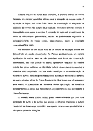 25




      Embora imbuída de muitas boas intenções, a proposta oralista de ensino

fracassou em oferecer condições efetivas para a educação da pessoa surda. A

aquisição da língua oral como única forma de comunicação e integração na

sociedade de ouvintes não cumpriu seus objetivos ; ao invés de eliminar, acentuou a

desigualdade entre surdos e ouvintes. A imposição do meio oral, em detrimento da

forma de comunicação gestual-visual, reduziu as possibilidades lingüísticas e

conseqüentemente     de   trocas   sociais,   obstaculizando,   assim,   a   integração

pretendida(GÓES, 1996).

      Os resultados de um pouco mais de um século de educação oralista têm

demonstrado um quadro desanimador. No Paraná, particularmente, um número

significativo de surdos, além de não possuírem uma forma de comunicação

sistematizada, seja oral, gestual ou escrita, apresentam "seqüelas" da filosofia

oralista, tais como problemas de identidade cultural, desenvolvimento cognitivo e

intelectual não compatíveis com sua idade cronológica e sub-escolarização. A

maioria dos surdos atendidos pelas redes pública e particular de ensino não concluiu

as quatro primeiras séries do Ensino Fundamental. Quanto aos que ultrapassaram

essa marca, é questionável se realmente           houve   apropriação    de conteúdos

correspondentes às séries que freqüentaram, principalmente no que diz respeito à

Língua Portuguesa.

      A reversão deste quadro caótico passa necessariamente por uma nova

concepção de surdo e de surdez, que priorize a diferença lingüística e cultural

características desse grupo minoritário, que aponte para as suas possibilidades e

não apenas para suas limitações.
 