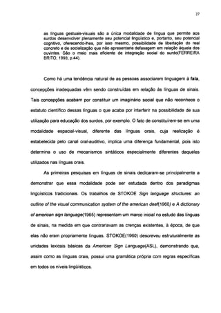 27




      as línguas gestuais-visuais são a única modalidade de língua que permite aos
      surdos desenvolver plenamente seu potencial lingüístico e, portanto, seu potencial
      cognitivo, oferecendo-lhes, por isso mesmo, possibilidade de libertação do real
      concreto e de socialização que não apresentaria defasagem em relação àquela dos
      ouvintes. São o meio mais eficiente de integração social do surdo(FERREIRA
      BRITO, 1993, p.44).



      Como há uma tendência natural de as pessoas associarem linguagem à fala,

concepções inadequadas vêm sendo construídas em relação às línguas de sinais.

Tais concepções acabam por constituir um imaginário social que não reconhece o

estatuto científico dessas línguas o que acaba por interferir na possibilidade de sua

utilização para educação dos surdos, por exemplo. O fato de constituírem-se em uma

modalidade    espacial-visual,     diferente   das   línguas   orais,   cuja   realização   é

estabelecida pelo canal oral-auditivo, implica uma diferença fundamental, pois isto

determina o uso de mecanismos sintáticos especialmente diferentes daqueles

utilizados nas línguas orais.

      As primeiras pesquisas em línguas de sinais dedicaram-se principalmente a

demonstrar que essa modalidade pode ser estudada dentro dos paradigmas

lingüísticos tradicionais. Os trabalhos de STOKOE Sign language structures: an

outline of the visual communication system of the american deaf{1960) e A dictionary

ofamerican sign language(1965) representam um marco inicial no estudo das línguas

de sinais, na medida em que contrariavam as crenças existentes, à época, de que

elas não eram propriamente línguas. STOKOE(1960) descreveu estruturalmente as

unidades lexicais básicas da American Sign Language{ASL), demonstrando que,

assim como as línguas orais, possui uma gramática própria com regras específicas

em todos os níveis lingüísticos.
 