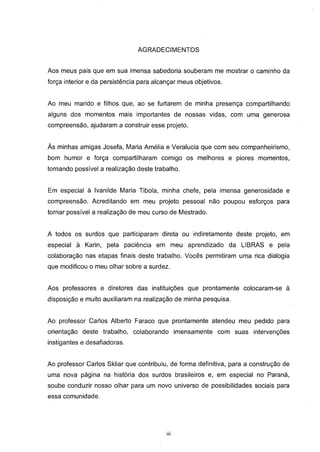 AGRADECIMENTOS


Aos meus pais que em sua imensa sabedoria souberam me mostrar o caminho da
força interior e da persistência para alcançar meus objetivos.


Ao meu marido e filhos que, ao se furtarem de minha presença compartilhando
alguns dos momentos mais importantes de nossas vidas, com uma generosa
compreensão, ajudaram a construir esse projeto.


Às minhas amigas Josefa, Maria Amélia e Veralucia que com seu companheirismo,
bom humor e força compartilharam comigo os melhores e piores momentos,
tornando possível a realização deste trabalho.


Em especial à Ivanilde Maria Tibola, minha chefe, pela imensa generosidade e
compreensão. Acreditando em meu projeto pessoal não poupou esforços para
tornar possível a realização de meu curso de Mestrado.


A todos os surdos que participaram direta ou indiretamente deste projeto, em
especial à Karin, pela paciência em meu aprendizado da LIBRAS e pela
colaboração nas etapas finais deste trabalho. Vocês permitiram uma rica dialogia
que modificou o meu olhar sobre a surdez.


Aos professores e diretores das instituições que prontamente colocaram-se à
disposição e muito auxiliaram na realização de minha pesquisa.


Ao professor Carlos Alberto Faraco que prontamente atendeu meu pedido para
orientação deste trabalho, colaborando imensamente com suas intervenções
instigantes e desafiadoras.


Ao professor Carlos Skliar que contribuiu, de forma definitiva, para a construção de
uma nova página na história dos surdos brasileiros e, em especial no Paraná,
soube conduzir nosso olhar para um novo universo de possibilidades sociais para
essa comunidade.




                                          iii
 