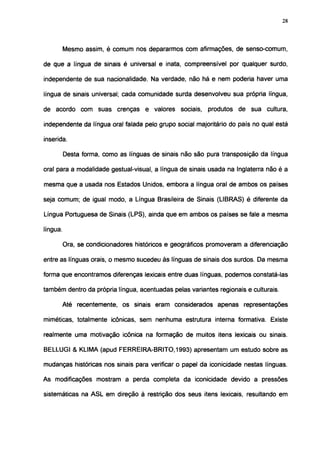 28




          Mesmo assim, é comum nos depararmos com afirmações, de senso-comum,

de que a língua de sinais é universal e inata, compreensível por qualquer surdo,

independente de sua nacionalidade. Na verdade, não há e nem poderia haver uma

língua de sinais universal; cada comunidade surda desenvolveu sua própria língua,

de acordo com suas crenças e valores sociais, produtos de sua cultura,

independente da língua oral falada pelo grupo social majoritário do país no qual está

inserida.

          Desta forma, como as línguas de sinais não são pura transposição da língua

oral para a modalidade gestual-visual, a língua de sinais usada na Inglaterra não é a

mesma que a usada nos Estados Unidos, embora a língua oral de ambos os países

seja comum; de igual modo, a Língua Brasileira de Sinais (LIBRAS) é diferente da

Língua Portuguesa de Sinais (LPS), ainda que em ambos os países se fale a mesma

língua.

          Ora, se condicionadores históricos e geográficos promoveram a diferenciação

entre as línguas orais, o mesmo sucedeu às línguas de sinais dos surdos. Da mesma

forma que encontramos diferenças lexicais entre duas línguas, podemos constatá-las

também dentro da própria língua, acentuadas pelas variantes regionais e culturais.

          Até recentemente, os sinais eram considerados apenas representações

miméticas, totalmente icônicas, sem nenhuma estrutura interna formatíva. Existe

realmente uma motivação icônica na formação de muitos itens lexicais ou sinais.

BELLUGI & KLIMA (apud FERREIRA-BRITO, 1993) apresentam um estudo sobre as

mudanças históricas nos sinais para verificar o papel da iconicidade nestas línguas.

As modificações mostram a perda completa da iconicidade devido a pressões

sistemáticas na ASL em direção à restrição dos seus itens lexicais, resultando em
 