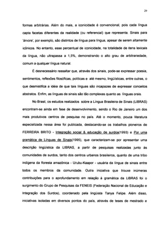 29




formas arbitrárias. Além do mais, a iconicidade é convencional, pois cada língua

capta facetas diferentes da realidade (ou referencial) que representa. Sinais para

'árvore', por exemplo, são distintos de língua para língua, apesar de serem altamente

icônicos. No entanto, esse percentual de iconicidade, na totalidade de itens lexicais

da língua, não ultrapassa a 1,5%, demonstrando o alto grau de arbitrariedade,

comum a qualquer língua natural.

        É desnecessário ressaltar que, através dos sinais, pode-se expressar poesia,

sentimentos, reflexões filosóficas, políticas e até mesmo, lingüísticas, entre outras, o

que desmistifica a idéia de que tais línguas são incapazes de expressar conceitos

abstratos. Enfim, as línguas de sinais são tão complexas quanto as línguas orais.

        No Brasil, os estudos realizados sobre a Língua Brasileira de Sinais (LIBRAS)

encontram-se ainda em fase de desenvolvimento, sendo o Rio de Janeiro um dos

mais produtivos centros de pesquisa no país. Até o momento, pouca literatura

especializada nessa área foi publicada, destacando-se os trabalhos pioneiros de

FERREIRA BRITO - Integração social & educação de surdos(1993) e Por uma

gramática de Línguas de Sinais(1995). que caracterizam-se por apresentar uma

descrição lingüística da LIBRAS, a partir de pesquisas realizadas junto às

comunidades de surdos, tanto dos centros urbanos brasileiros, quanto de uma tribo

indígena da floresta amazônica - Urubu-Kaapor - usuária da língua de sinais entre

todos   os   membros    da   comunidade.    Outra   iniciativa   que   trouxe   inúmeras

contribuições para o aprofundamento em relação à gramática da LIBRAS foi o

surgimento do Grupo de Pesquisas da FENEIS (Federação Nacional de Educação e

Integração dos Surdos), coordenado pela lingüista Tanya Felipe. Além disso,

iniciativas isoladas em diversos pontos do país, através de teses de mestrado e
 