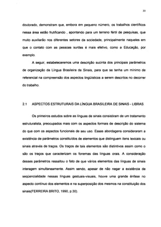 30




doutorado, demonstram que, embora em pequeno número, os trabalhos científicos

nessa área estão frutificando , apontando para um terreno fértil de pesquisas, que

muito auxiliarão nos diferentes setores da sociedade, principalmente naqueles em

que o contato com as pessoas surdas é mais efetivo, como a Educação, por

exemplo.

      A seguir, estabeleceremos uma descrição sucinta dos principais parâmetros

de organização da Língua Brasileira de Sinais, para que se tenha um mínimo de

referencial na compreensão dos aspectos lingüísticos a serem descritos no decorrer

do trabalho.




2.1   ASPECTOS ESTRUTURAIS DA LÍNGUA BRASILEIRA DE SINAIS - LIBRAS


      Os primeiros estudos sobre as línguas de sinais consistiram de um tratamento

estruturalista, preocupados mais com os aspectos formais de descrição do sistema

do que com os aspectos funcionais de seu uso. Essas abordagens consideraram a

existência de parâmetros constituídos de elementos que distinguem itens lexicais ou

sinais através de traços. Os traços de tais elementos são distintivos assim como o

são os traços que caracterizam os fonemas das línguas orais. A consideração

desses parâmetros ressaltou o fato de que vários elementos das línguas de sinais

interagem simultaneamente. Assim sendo, apesar de não negar a existência de

seqüencialidade nessas línguas gestuais-vísuais, houve uma grande ênfase no

aspecto contínuo dos elementos e na superposição dos mesmos na constituição dos

sinais(FERREIRA BRITO, 1990, p.30).
 