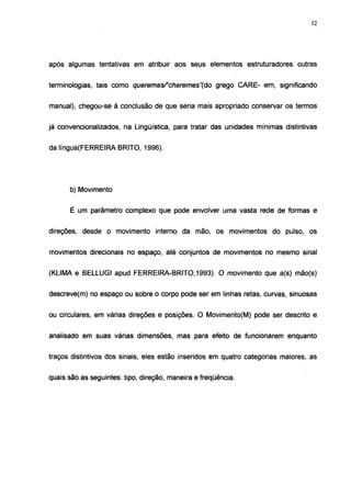 32




após algumas tentativas em atribuir aos seus elementos estruturadores outras


terminologias, tais como queremasf'cheremes"(do      grego CARE- em, significando


manual), chegou-se à conclusão de que seria mais apropriado conservar os termos


já convencionalízados, na Lingüística, para tratar das unidades mínimas distintivas


da língua(FERREIRA BRITO, 1996).




      b) Movimento


      É um parâmetro complexo que pode envolver uma vasta rede de formas e


direções, desde o movimento interno da mão, os movimentos do pulso, os


movimentos direcionais no espaço, até conjuntos de movimentos no mesmo sinal


(KLIMA e BELLUGI apud FERREIRA-BRITO, 1993). O movimento que a(s) mão(s)


descrevé(m) no espaço ou sobre o corpo pode ser em linhas retas, curvas, sinuosas


ou circulares, em várias direções e posições. O Movimento(M) pode ser descrito e


analisado em suas várias dimensões, mas para efeito de funcionarem enquanto


traços distintivos dos sinais, eles estão inseridos em quatro categorias maiores, as


quais são as seguintes: tipo, direção, maneira e freqüência.
 