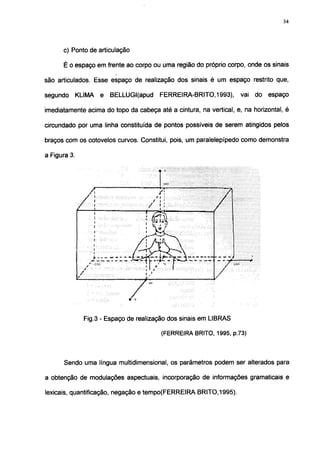 34




      c) Ponto de articulação

      É o espaço em frente ao corpo ou uma região do próprio corpo, onde os sinais

são articulados. Esse espaço de realização dos sinais é um espaço restrito que,

segundo   KLIMA    e   BELLUGI(apud     FERREIRA-BRITO, 1993),      vai do   espaço

imediatamente acima do topo da cabeça até a cintura, na vertical, e, na horizontal, é

circundado por uma linha constituída de pontos possíveis de serem atingidos pelos

braços com os cotovelos curvos. Constitui, pois, um paralelepípedo como demonstra

a Figura 3.




              Fig.3 - Espaço de realização dos sinais em LIBRAS

                                        (FERREIRA BRITO, 1995, p.73)



      Sendo uma língua multidimensional, os parâmetros podem ser alterados para

a obtenção de modulações aspectuais, incorporação de informações gramaticais e

lexicais, quantificação, negação e tempo(FERREIRA BRITO, 1995).
 