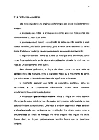 36




2.1.2 Parâmetros secundários


       São muito importantes na organização fonológica dos sinais e caracterizam-se

a seguir :

       a) disposição das mãos - a articulação dos sinais pode ser feita apenas pela

mão dominante ou pelas duas mãos;

       b) orientação da(s) mão(s) - é a direção da palma da mão durante o sinal:

voltada para cima, para baixo, para o corpo, para a frente, para a esquerda ou para a

direita. Pode haver mudança na orientação durante a execução do movimento;

       c) região de contato - refere-se à parte da mão que entra em contato com o

corpo. Esse contato pode se dar de maneiras diferentes: através de um toque, um

risco, de um deslizamento, entre outros.

       Além desses parâmetros, a língua de sinais conta com uma série de

componentes não-manuais, como a expressão facial ou o movimento do corpo,

que muitas vezes podem definir ou diferenciar significados entre sinais.

       É importante assinalar que tanto os parâmetros primários, como os

secundários    e   os    componentes       não-manuais    podem     estar   presentes

simultaneamente na organização do sinal.

       A modalidade gestual-visual-espacial impõe à língua de sinais algumas

diferenças de ordem estrutural que não podem ser ignoradas pelo lingüista em sua

comparação com as línguas orais. Uma delas é a ordem seqüencial linear da fala e

a simultaneidade dos parâmetros na constituição dos sinais, assim como a

simultaneidade de sinais na formação de várias orações das línguas de sinais.

Apesar disso, as línguas gestuais-visuais também fazem uso da linearidade

temporal.
 