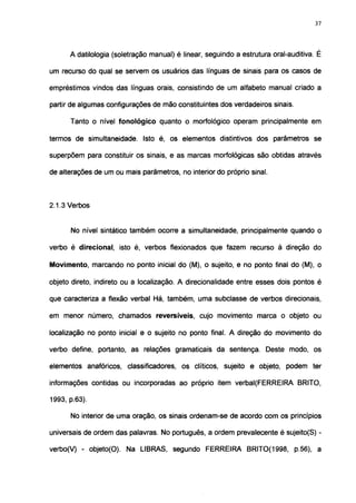 37




      A datilologia (soletração manual) é linear, seguindo a estrutura oral-auditiva. É

um recurso do qual se servem os usuários das línguas de sinais para os casos de

empréstimos vindos das línguas orais, consistindo de um alfabeto manual criado a

partir de algumas configurações de mão constituintes dos verdadeiros sinais.

      Tanto o nível fonológico quanto o morfológico operam principalmente em

termos de simultaneidade. Isto é, os elementos distintivos dos parâmetros se

superpõem para constituir os sinais, e as marcas morfológicas são obtidas através

de alterações de um ou mais parâmetros, no interior do próprio sinal.



2.1.3 Verbos


      No nível sintático também ocorre a simultaneidade, principalmente quando o

verbo é direcional, isto é, verbos flexionados que fazem recurso à direção do

Movimento, marcando no ponto inicial do (M), o sujeito, e no ponto final do (M), o

objeto direto, indireto ou a localização. A direcionalidade entre esses dois pontos é

que caracteriza a flexão verbal Há, também, uma subclasse de verbos direcionais,

em menor número, chamados reversíveis, cujo movimento marca o objeto ou

localização no ponto inicial e o sujeito no ponto final. A direção do movimento do

verbo define, portanto, as relações gramaticais da sentença. Deste modo, os

elementos anafóricos, classificadores, os clíticos, sujeito e objeto, podem ter

informações contidas ou incorporadas ao próprio item verbal(FERREIRA BRITO,

1993, p.63).

      No interior de uma oração, os sinais ordenam-se de acordo com os princípios

universais de ordem das palavras. No português, a ordem prevalecente é sujeito(S) -

verbo(V) - objeto(O). Na LIBRAS, segundo FERREIRA BRITO(1998, p.56), a
 