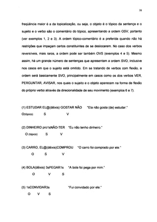 38




freqüência maior é a da topicalização, ou seja, o objeto é o tópico da sentença e o

sujeito e o verbo são o comentário do tópico, apresentando a ordem OSV, portanto

(ver exemplos 1, 2 e 3). A ordem tópico-comentário é a preferida quando não há

restrições que impeçam certos constituintes de se deslocarem. No caso dos verbos

reversíveis, mais raros, a ordem pode ser também OVS (exemplos 4 e 5). Mesmo

assim, há um grande número de sentenças que apresentam a ordem SVO, inclusive

nos casos em que o sujeito está omitido. Em se tratando de verbos com flexão, a

ordem será basicamente SVO, principalmente em casos como os dos verbos VER,

PERGUNTAR, AVISAR, nos quais o sujeito e o objeto aparecem na forma de flexão

do próprio verbo através da direcionalidade de seu movimento (exemplos 6 e 7).




(1) ESTUDAR EL@(dêixis) GOSTAR NÃO               "Ela não gosta (de) estudar."

O(tópico)           S               V



(2) DINHEIRO pro1sNÃO-TER           "Eu não tenho dinheiro."

  O (tópico)            S       V



(3) CARRO, EL@(dêixis)COMPROU             "O carro foi comprado por ele "

        O       S               V



(4) BOLA(dêixis) 3sPEGAR1s          "A bola foi pega por mim."

        O           V       S



(5) 1sCONVIDAR3s                    "Fui convidado por ele."

    O       V       S
 