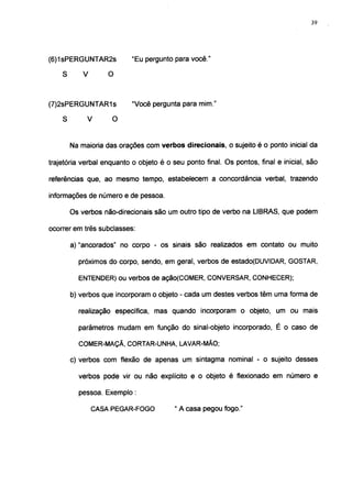 39




(6)1 sPERGUNTAR2s          "Eu pergunto para você."

    S     V     O



(7)2sPERGUNTAR1s           "Você pergunta para mim."

    S      V    O


        Na maioria das orações com verbos direcionais, o sujeito é o ponto inicial da

trajetória verbal enquanto o objeto é o seu ponto final. Os pontos, final e inicial, são

referências que, ao mesmo tempo, estabelecem a concordância verbal, trazendo

informações de número e de pessoa.

        Os verbos não-direcionais são um outro tipo de verbo na LIBRAS, que podem

ocorrer em três subclasses:

        a) "ancorados" no corpo - os sinais são realizados em contato ou muito

          próximos do corpo, sendo, em geral, verbos de estado(DUVIDAR, GOSTAR,

          ENTENDER) ou verbos de ação(COMER, CONVERSAR, CONHECER);

        b) verbos que incorporam o objeto - cada um destes verbos têm uma forma de

          realização específica, mas quando incorporam o objeto, um ou mais

          parâmetros mudam em função do sinal-objeto incorporado, É o caso de

          COMER-MAÇÃ, CORTAR-UNHA, LAVAR-MÃO;

        c) verbos com flexão de apenas um sintagma nominal - o sujeito desses

          verbos pode vir ou não explícito e o objeto é flexionado em número e

          pessoa. Exemplo :

               CASA PEGAR-FOGO           " A casa pegou fogo."
 