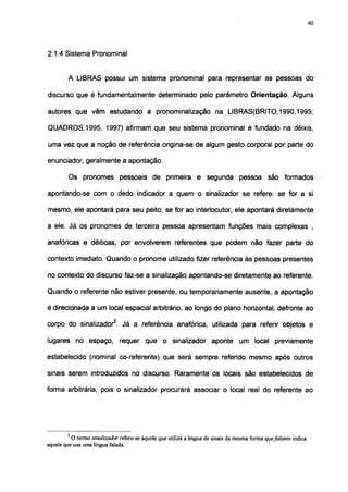 40




2.1.4 Sistema Pronominal


        A LIBRAS possui um sistema pronominal para representar as pessoas do

discurso que é fundamentalmente determinado pelo parâmetro Orientação. Alguns

autores que vêm estudando a pronominalização na LIBRAS(BRITO,1990,1995;

QUADROS, 1995, 1997) afirmam que seu sistema pronominal é fundado na dêixis,

uma vez que a noção de referência origina-se de algum gesto corporal por parte do

enunciador, geralmente a apontação.

         Os pronomes pessoais de primeira e segunda pessoa são formados

apontando-se com o dedo indicador a quem o sinalizador se refere: se for a si

mesmo, ele apontará para seu peito; se for ao interlocutor, ele apontará diretamente

a ele. Já os pronomes de terceira pessoa apresentam funções mais complexas ,

anafóricas e dêiticas, por envolverem referentes que podem não fazer parte do

contexto imediato. Quando o pronome utilizado fizer referência às pessoas presentes

no contexto do discurso faz-se a sinalização apontando-se diretamente ao referente.

Quando o referente não estiver presente, ou temporariamente ausente, a apontação

é direcionada a um local espacial arbitrário, ao longo do plano horizontal, defronte ao

corpo do sinalizador2. Já a referência anafórica, utilizada para referir objetos e

lugares no espaço, requer que o sinalizador aponte um local previamente

estabelecido (nominal co-referente) que será sempre referido mesmo após outros

sinais serem introduzidos no discurso. Raramente os locais são estabelecidos de

forma arbitrária, pois o sinalizador procurará associar o local real do referente ao




        2
          O termo sinalizador refere-se àquele que utiliza a língua de sinais da mesma forma quefalante indica
aquele que usa uma língua falada.
 