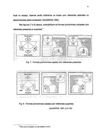 41




local no espaço. Apenas serão arbitrários os locais com referentes abstratos ou

desconhecidos pelos sinalizador (QUADROS, 1995).

      Nas figuras (7 e 8) abaixo, exemplificam-se formas pronominais utilizadas com

referentes presentes e ausentes 3
                                            , 3   .




                   biñal^ac":                                           !
                                                           •ifj-
                                                                                                                                        •í -i
                                                        k¡ « i a
                                                                                                                                     OS »-
                                                                                                                                      Í ® ,,
                                                                                                                                     ' • „ W V ^

                                                                                                                          •'y"'1,
                                                                        ¡              m^mrnm-                             
                                                        .NfcP.         •».
                                                                         Ti:!
                                                                                   I -.i                         tO
      Ci-                                                                                                                 . J j x
      y "a •                                                                              'Wã
                                                                        ii            ••?
                                                                                          ïÈÊ.                        '        "Y-
                                                                       vmpi'                            I.-.'Í                        1
               Litórbcalar                                             i Z . . .                                                          M

                     Fig. 7 - Formas pronominais usadas com referentes presentes.




                                                           hu                                    rí'"
               ¡B!5i

          : ' y                                                       ¡Tflilll
                            J**" «
                         •""•'.'••i                   •     Ai     -
                                                       rV^ÜJI > j
      jcíc                      " y.iiu.i
                                                                                rfciwiilííutwj




      Fig. 8 - Formas pronominais usadas com referentes ausentes

                                                                   (QUADROS, 1997, p 51-52)




      3
          Para outros exemplos ver QUADROS (1997).
 