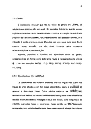 42




2.1.5 Gênero


       É interessante observar que não há flexão de gênero em LIBRAS, os

substantivos e adjetivos são, em geral, não marcados. Entretanto, quando se quer

explicitar substantivos dentro de determinados contextos, a indicação de sexo é feita

pospondo-se o sinal HOMEM/MULHER, indistintamente, para pessoas e animais, ou a

indicação é obtida através de sinais diferentes para um e para outro sexo. Como

exemplo    temos:    PAI/MÃE,     que    são    sinais   formados     pelos    compostos

HOMEMABENÇÃO e MULHERABENÇÃO.

      Adjetivos,    pronomes é     numerais    não apresentam       flexão    de   gênero,

apresentando-se em forma neutra. Esta forma neutra é representada pelo símbolo

    como nos exemplos AMIG@ , EL@, FRI@, MUIT@, BONIT@, CACHORR@,

SOLTEIR@.



2.1.6 Classificadores (CL) na LIBRAS


       Os classificadores são morfemas existentes tanto nas línguas orais quanto nas

línguas de sinais afixados a um item lexical, atribuindo-lhe, assim, a projÉlcMïÉ d l

pertencer a determinada classe. Outros estudos realizados por STCtóÈ(1960)

demonstram que devido a sua natureza multidimensional as línguas de sinais utilizaïtèse de

recursos de simultaneidade na realização de seus itens lexicais, como configurações de

mão(CM), expressões faciais e movimentos. Nesse sentido, as Ê^%ãcialmfinte

consideradas como unidades fonológicas da língua, podem assumir a funçãò de morfemas
 