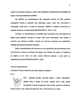 43




quando, por exemplo se ligam ao verbo, para representar características das entidades às

quais o nome que substituem se referem.

         Na LIBRAS, os classificadores são realizados através de CMs podendo

representar formas e tamanho dos referentes, assim como seu movimento e

localização, tendo pois a função de descrever (adjetivo), substituir (pronome) ou

localizar (locativo) os referentes(FERREIRA BRITO, 1995, p.102).

         Portanto, os classificadores na LIBRAS são marcadores de concordância de

gênero para pessoas, animais ou coisas. São muito importantes, pois ajudam a

construir sua estrutura sintática, através de recursos corporais que possibilitam

relações gramaticais altamente abstratas.

         Muitos classificadores são icônicos em seu significado pela semelhança entre

a sua forma e a forma ou tamanho do objeto a ser referido. Às vezes o Cl refere-se

ao objeto ou ser como um todo, outras refere-se apenas a uma parte ou

característica do ser(FERREIRA BRITO, 1995).



Tipos de classificadores

a) Quanto à forma e tamanho dos seres (tipos de objetos) :

Fig. 9

                    CI:Y - pessoas gordas, veículos aéreos ( avião, helicóptero),

             * i    objetos altos e largos de forma irregular (jarra, pote, peças

             f      decorativas, bomba de gasolina, lata de óleo, gancho de telefone,

bule de café ou chá, sapato de salto alto, ferro, chifre de touro ou vaca)
 