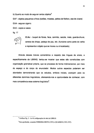 46




b) Quanto ao modo de segurar certos objetos4

CI:F - objetos pequenos e finos (botões, moedas, palitos de fósforo, asa de xícara)

CI:H - segurar cigarro

CI:C - copos e vasos

fig. 17

       O,              CI:ACT - buquê de flores, faca, carimbo, sacola, mala, guarda-chuva,
   fíírv "i
    J
                I      caneca de chopp, pedaço de pau, etc. (funciona como parte do verbo
   IT         -1'
                       e representa o objeto que se moveu ou é localizado).



          Através desses breves comentários a respeito das línguas de sinais, e

especificamente da LIBRAS, tentou-se mostrar que estas são constituídas com

organização gramatical própria, que se processa de forma tridimensional, por meio

do espaço e do corpo do enunciador                          Muitos outros aspectos poderiam ser

abordados demonstrando que os estudos, embora iniciais, avançam para os

diferentes domínios lingüísticos, oferecendo-nos a oportunidade de conhecer, com

mais competência esse sistema lingüístico5.




          4
              Verificar Fig. 2 - As 46 configurações de mão da LIBRAS.
          5
              Para aprofundar, consultar FERREIRA BRITO (1995) e QUADROS (1995,1997).
 