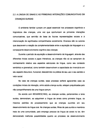 47




2.2 A LÍNGUA DE SINAIS E AS PRIMEIRAS INTERAÇÕES COMUNICATIVAS EM

   CRIANÇAS SURDAS



       O ambiente familiar cumpre um papel essencial nos processos cognitivos e

lingüísticos das crianças, uma vez que oportunizam as primeiras interações

comunicativas, que servirão de base às futuras representações sociais e à

interiorização de significados compartilhados socialmente. Diversos são os autores

que descrevem a relação de complementaridade entre a aquisição da linguagem e o

conseqüente desenvolvimento cognitivo das crianças.

       Durante o período de aquisição e desenvolvimento da linguagem, através das

diferentes trocas sociais e jogos interativos, as crianças não só se apropriam do

conhecimento relativo aos aspectos estruturais da língua, como seu conteúdo

semântico e gramatical, como também desenvolvem a capacidade de vivenciá-la em

seu aspecto discursivo, funcional, descobrindo na prática de seu uso o seu sentido e

valor social.

       No caso de crianças surdas, esse processo sofrerá agravantes caso as

condições iniciais de interação, entre adulto-criança surda, estejam prejudicadas pelo

não compartilhamento de uma língua comum.

       De acordo com BEHARES(1993), as crianças surdas, pertencentes a lares

surdos, demonstram, ao adquirirem a língua de sinais como primeira língua, os

mesmos      padrões   de   processamento    que   as   crianças   ouvintes   em   seu

desenvolvimento da língua oral. As crianças surdas, filhas de pais surdos e membros

reais de uma comunidade, pelo emprego precoce da língua de sinais no lar, têm

demonstrado melhores possibilidades quanto ao processo de desenvolvimento
 