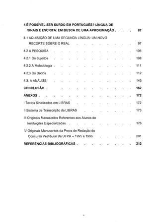 4 É POSSÍVEL SER SURDO EM PORTUGUÊS? LÍNGUA DE
  SINAIS E ESCRITA: EM BUSCA DE UMA APROXIMAÇÃO .    .   .   87

4.1 AQUISIÇÃO DE UMA SEGUNDA LÍNGUA: UM NOVO

   RECORTE SOBRE O REAL                                      97

4.2 A PESQUISA                                               106

4.2.1 Os Sujeitos                                            108

4.2.2 A Metodologia                                          111

4.2.3 Os Dados                                               112

4.3. A ANÁLISE                                               145

CONCLUSÃO .                                                  162

ANEXOS                                                       172

I Textos Sinalizados em LIBRAS                               172

II Sistema de Transcrição da LIBRAS                          173

III Originais Manuscritos Referentes aos Alunos de
  Instituições Especializadas                                176

IV Originais Manuscritos da Prova de Redação do
   Concurso Vestibular da UFPR - 1995 e 1996                 201

REFERÊNCIAS BIBLIOGRÁFICAS                                   212




                                         V
 