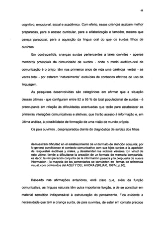 48




cognitivo, emocional, social e acadêmico. Com efeito, essas crianças acabam melhor

preparadas, para o acesso curricular, para a alfabetização e também, mesmo que

pareça paradoxal, para a aquisição da língua oral do que os surdos filhos de

ouvintes.

      Em contrapartida, crianças surdas pertencentes a lares ouvintes - apenas

membros potenciais da comunidade de surdos - onde o modo auditivo-oral de

comunicação é o único, têm nos primeiros anos de vida uma carência verbal - as

vezes total - por estarem "naturalmente" excluídas de contextos efetivos de uso da

linguagem.

      As pesquisas desenvolvidas são categóricas em afirmar que a situação

dessas últimas - que configuram entre 92 a 95 % do total populacional de surdos - é

preocupante em relação às dificuldades acentuadas que terão para estabelecer as

primeiras interações comunicativas e afetivas, que trarão acesso à informação e, em

última análise, à possibilidade de formação de uma visão de mundo própria.

      Os pais ouvintes , despreparados diante do diagnóstico de surdez dos filhos



      demuestram dificultad en el establecimiento de un formato de aténción conjunta; por
      lo general condicionan el contacto comunicativo com sus hijos sordos a la aparición
      de respuestas auditivas y orales, y desatienden los indicios visuales. En virtud de
      esto ultimo, tiende a dificultarse la creación de un formato de memoria compartida,
      es decir, la recuperación conjunta de la información pasada y la propuesta de nueva
      información : la mayoría de los comentarios se convierten en temas de referencia
      visual, com contenidos del AQUÍ Y DEL AHORA (SKLIAR, 1997c, p.90).



      Baseado nas afirmações anteriores, está claro que, além da função

comunicativa, as línguas naturais têm outra importante função, a de se constituir em

material semiótico indispensável à estruturação do pensamento. Fica evidente a

necessidade que tem a criança surda, de pais ouvintes, de estar em contato precoce
 