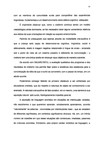 49




com os membros da comunidade surda para compartilhar das experiências

lingüísticas, fundamentais a um desenvolvimento sócio-afetivo-cognitivo adequado.

      É importante observar que, como o oralismo continua sendo um modelo

metodológico ainda dominante, se faz necessário tecer alguns comentários relativos

aos efeitos de suas orientações em relação ao exposto anteriormente.

       Partindo do pressuposto que apenas através da modalidade oral-auditiva é

que a criança será capaz de desenvolver-se cognitiva, lingüística, social e

afetivamente, aliado à imagem negativa relacionada à língua de sinais - encarada

sob o ponto de vista de um sistema precário e deficiente de comunicação - o

oralismo tem uma árdua tarefa em alcançar seus objetivos de maneira coerente.

       De acordo com SKLIAR(1997c), a avaliação qualitativa dos programas e dos

resultados do oralismo nos permite falar sobre a existência dos obstáculos para a

concretização da idéia de que o surdo se converterá, com o passar do tempo, em um

adulto ouvinte.

       Poderíamos começar falando do primeiro obstáculo a ser enfrentado por

educadores oralistas, que diz respeito à natureza do objeto de conhecimento a ser

ensinado. A natureza oral-auditiva da fala constitui, em si mesmo, uma barreira à sua

aquisição natural pelo surdo, fisiológicamente impedido para tal.

      A aquisição da linguagem acontece em situações de interlocução variadas,

não escolhemos o que queremos aprender, simplesmente aprendemos, ouvindo

"naturalmente" as palavras - enunciadas por interlocutores reais - que se revestem

de diferentes significados, em contextos significativos diversos. Há, sim, um infinito

número de ocasiões em que essas situações são contextuáis, imediatas, passíveis

de vivências concretas. Entretanto, pelo próprio caráter simbólico da linguagem, a
 