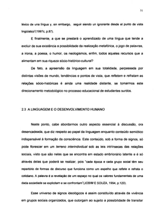 51




léxico de una língua y, sin embargo, seguir siendo un ignorante desde el punto de vista

lingüístico"(1997c, p.87).

       E finalmente, a que se prestará o aprendizado de uma língua que tende a

excluir de sua existência a possibilidade da realização metafórica, o jogo de palavras,

a ironia, a poesia, o humor, os neologismos, enfim, todos aqueles recursos que a

alimentam em sua riqueza sócio-histórico-cultural?

       De fato, a apreensão da linguagem em sua totalidade, perpassada por

distintas visões de mundo, tendências e pontos de vista, que refletem e retratam as

relações sócio-históricas é ainda uma realidade distante, se tomarmos este

direcionamento metodológico no processo educacional de estudantes surdos.




2.3 A LINGUAGEM E O DESENVOLVIMENTO HUMANO



       Neste ponto, cabe abordarmos outro aspecto essencial à discussão, ora

desencadeada, que diz respeito ao papel da linguagem enquanto conteúdo semiótico

indispensável à formação da consciência. Este conteúdo, sob a forma de signos, só

pode florescer em um terreno interindividual sob as leis intrínsecas das relações

sociais, visto que são nelas que se encontra em estado embrionário latente e é só

através delas que poderá se realizar, pois "cada época e cada grupo social têm seu

repertório de formas de discurso que funciona como um espelho que reflete e refrata o

cotidiano. A palavra é a revelação de um espaço no qual os valores fundamentais de uma

dada sociedade se explicitam e se confrontam"(JOBIM E SOUZA, 1994, p.120).


       Esse universo de signos ideológicos é assim constituído através da vivência

em grupos sociais organizados, que outorgam ao sujeito a possibilidade de transitar
 