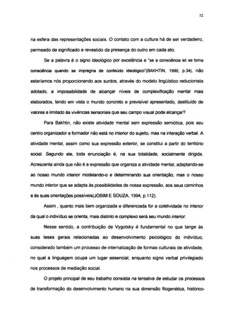 52




na esfera das representações sociais. O contato com a cultura há de ser verdadeiro,

permeado de significado e revestido da presença do outro em cada ato.

       Se a palavra é o signo ideológico por excelência e "se a consciência só se toma

consciência quando se impregna de conteúdo ideológico"(BAKHTIN, 1990, p.34), não

estaríamos nós proporcionando aos surdos, através do modelo lingüístico reducionista

adotado, a impossibilidade de alcançar níveis de complexificação mental mais

elaborados, tendo em vista o mundo concreto e previsível apresentado, destituído de

valores e limitado às vivências sensorials que seu campo visual pode alcançar?

       Para Bakhtin, não existe atividade mental sem expressão semiótica, pois seu

centro organizador e formador não está no interior do sujeito, mas na interação verbal. A

atividade mental, assim como sua expressão exterior, se constitui a partir do território

social. Segundo ele, toda enunciação é, na sua totalidade, socialmente dirigida.

Acrescenta ainda que não é a expressão que organiza a atividade mental, adaptando-se

ao nosso mundo interior modelando-o e determinando sua orientação, mas o nosso

mundo interior que se adapta às possibilidades de nossa expressão, aos seus caminhos

e às suas orientações possíveis(JOBIM E SOUZA, 1994, p.112).

      Assim , quanto mais bem organizada e diferenciada for a coletividade no interior

da qual o indivíduo se orienta, mais distinto e complexo será seu mundo interior.

       Nesse sentido, a contribuição de Vygotsky é fundamental no que tange às

suas teses gerais relacionadas ao desenvolvimento psicológico do indivíduo,

considerado também um processo de internalização de formas culturais de atividade,

no qual a linguagem ocupa um lugar essencial, enquanto signo verbal privilegiado

nos processos de mediação social.

      O projeto principal de seu trabalho consistia na tentativa de estudar os processos

de transformação do desenvolvimento humano na sua dimensão filogenética, histórico-
 