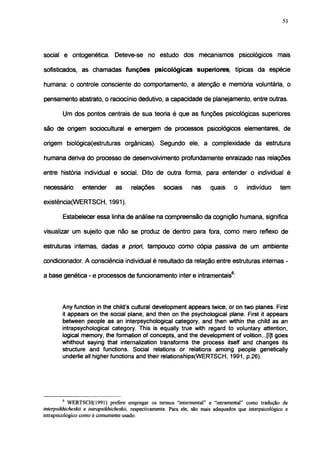 53




social e ontogenética. Deteve-se no estudo dos mecanismos psicológicos mais

sofisticados, as chamadas funções psicológicas superiores, típicas da espécie

humana: o controle consciente do comportamento, a atenção e memoria voluntária, o

pensamento abstrato, o raciocínio dedutivo, a capacidade de planejamento, entre outras.

        Um dos pontos centrais de sua teoria é que as funções psicológicas superiores

são de origem sociocultural e emergem de processos psicológicos elementares, de

origem biológica(estruturas orgânicas). Segundo ele, a complexidade da estrutura

humana deriva do processo de desenvolvimento profundamente enraizado nas relações

entre história individual e social. Dito de outra forma, para entender o individual é

necessário       entender       as     relações      sociais      nas     quais      o    indivíduo      tem

existência(WERTSCH, 1991).

        Estabelecer essa linha de análise na compreensão da cognição humana, significa

visualizar um sujeito que não se produz de dentro para fora, como mero reflexo de

estruturas internas, dadas a priori, tampouco como cópia passiva de um ambiente

condicionador. A consciência individual é resultado da relação entre estruturas internas -

a base genética - e processos de funcionamento inter e intramentais6:



        Any function in the child's cultural development appears twice, or on two planes. First
        it appears on the social plane, and then on the psychological plane. First it appears
        between people as an interpsychological category, and then within the child as an
        intrapsychological category. This is equally true with regard to voluntary attention,
        logical memory, the formation of concepts, and the development of volition...[I]t goes
        whithout saying that internalization transforms the process itself and changes its
        structure and functions. Social relations or relations among people genetically
        underlie all higher functions and their relationships(WERTSCH, 1991, p.26).




        6
            WERTSCH(1991) prefere empregar os termos "intermental" e "intramental" como tradução de
interpsikhicheskii e intrapsikhicheskii, respectivamente. Para ele, são mais adequados que interpsicológico e
intrapsicológico como é comumente usado.
 