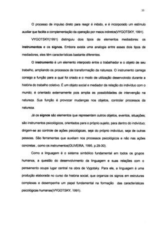 55




       O processo de impulso direto para reagir é inibido, e ¿ incorporado um estímulo

auxiliar quefacilitaa complementação da operação por meios indiretos(VYGOTSKY, 1991).

       VYGOTSKY(1991)        distinguiu   dois   tipos   de   elementos   mediadores:   os

instrumentos e os signos. Embora exista uma analogia entre esses dois tipos de

mediadores, eles têm características bastante diferentes.

       O instrumento é um elemento interposto entre o trabalhador e o objeto de seu

trabalho, ampliando os processos de transformação da natureza. O instrumento carrega

consigo a função para a qual foi criado e o modo de utilização desenvolvido durante a

história do trabalho coletivo. É um objeto social e mediador da relação do indivíduo com o

mundo; é orientado externamente pois amplia as possibilidades de intervenção na

natureza. Sua função é provocar mudanças nos objetos, controlar processos da

natureza.

      Já os signos são elementos que representam outros objetos, eventos, situações;

são instrumentos psicológicos, orientados para o próprio sujeito, para dentro do indivíduo;

dirigem-se ao controle de ações psicológicas, seja do próprio indivíduo, seja de outras

pessoas. São ferramentas que auxiliam nos processos psicológicos e não nas ações

concretas, como os instrumentos(OLIVEIRA, 1995, p.29-30).

      Como a linguagem é o sistema simbólico fundamental em todos os grupos

humanos, a questão do desenvolvimento da linguagem e suas relações com o

pensamento ocupa lugar central na obra de Vygotsky. Para ele, a linguagem é uma

produção elaborada no curso da história social, que organiza os signos em estruturas

complexas e desempenha um papel fundamental na formação               das características

psicológicas humanas(VYGOTSKY, 1991).
 