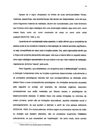 56




       Apesar de o signo ultrapassar os limites de suas particularidades físicas,

materiais, específicas, tais características não devem ser desprezadas, uma vez que,

como fragmento material da realidade, devem ser consideradas, pois "todo fenômeno

que funciona como signo ideológico tem uma encarnação material, seja como som, como

massa física, como cor, como movimento do corpo ou como outra                                   coisa

qualquer"(BAKHTIN, 1990, p. 33).

       Levando-se em consideração estes aspectos, é válido afirmar que a consciência da

pessoa surda só se constituirá mediante a internalização de material semiótico significativo,

ou seja, compartilhado em seus usos e funções sociais. Ora, seria ingenuidade admitir que

a língua oral cumpriria plenamente este papel, visto que a mesma falha no requisito básico:

como signo ideológicorepresentativode sua cultura e em seu meio material de realização,

inapreensível, deforma"natural", pelo surdo.

       Para Vygotsky, que estabeleceu um programa para a defectologia7 soviética,

a distinção fundamental entre as funções superiores desenvolvidas culturalmente e

os processos psicológicos naturais tem sua correspondência na distinção entre

defeito físico e suas conseqüências psicológicas. As limitações sensoriais causadas

pela   cegueira         ou surdez,          por exemplo,         de   natureza   orgânica,   assumem

conseqüências que estão mediadas por fatores sociais e psicológicos do

desenvolvimento alterado. O defeito físico cria certas limitações no indivíduo de

ordem primária, porém são as limitações secundárias, aquelas mediadas social e

psicologicamente, as que ajudam a delinear o perfil de uma pessoa deficiente

(KOZULIN, 1994). Em outras palavras, embora sejam os processos naturais de visão

ou audição que estejam alterados, são os processos superiores, "mediados

culturalmente, os que necessitam de "reabilitação". De certo modo, seria correto

       7
           Ciência relativa aos estudos gerais da deficiência.
 
