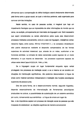 57




afirmarmos que a compensação do déficit biológico estará diretamente determinada

pela forma como o grupo social, ao qual o indivíduo pertence, está organizado para

conviver com tais limitações.

      Neste sentido, no caso de pessoas surdas, é inegável que haja um

impedimento fisiológico que as impossibilita de obter informações do mundo que as

cerca, via audição, principalmente por intermédio da linguagem oral. Será necessário

que sejam considerados os canais alternativos pelos quais elas desenvolvem

processos mediados culturalmente, como é o caso da linguagem, inteligência verbal,

raciocínio lógico, entre outros. Afirma VYGOTSKY,"(...) la verdadera rehabilitación

sólo podría alcanzar-se mediante el desarrollo compensatorio de las formas

superiores de actividad intelectual, que, através de un rodeo, sustituirían a las

funciones perdidas. La entrada de datos sensoriales puede lograrse de un modo

alternativo; lo que importa es desarrollar     los processos superiores capaces de

utilizar estos datos"(apud KOZULIN, 1994, p.194).

      Se a linguagem ocupa um lugar fundamental enquanto signo verbal

privilegiado nos processos de mediação social; e se a mesma só se constitui em

situações de interlocução significativas, não podemos desconsiderar a língua de

sinais como material semiótico indispensável à mediação das funções psicológicas

superiores da pessoa surda.

      Dito de outra forma, se o desenvolvimento normal, segundo Vygotsky,

depende    essencialmente       da   internalização   de   ferramentas   psicológicas

produzidas na cultura, a possibilidade de substituição de um sistema semiótico

por outro, conservando sua semântica - a língua de sinais em lugar da

fala - é de importância capital num processo de interação social de pessoas que são

incapazes de estabelecer as relações cognitivas da maneira convencional.
 