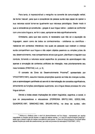 59




        Para tanto, é imprescindível o mergulho na corrente da comunicação verbal,

de forma 'natural', para que a consciência da pessoa surda seja capaz de operar e

sua natureza social tornar-se igualmente sua natureza psicológica. Deste modo é

que a consciência já constituída - graças à sua língua nativa - poderá se confrontar

com uma outra língua e, se for o caso, apropriar-se dela significativamente.

        Entretanto, para que isso ocorra, é necessário que não só a aquisição da

linguagem, assim como de todos os conhecimentos - cotidianos ou científicos -

realize-se em contextos interativos nos quais as pessoas que rodeiam a criança

surda compartilhem sua língua e não sejam objetos passivos ou simples juizes de

seu desenvolvimento, mas companheiros ativos que guiam, planificam e regulam sua

conduta, tornando a natureza social específica do processo de aprendizagem não

apenas a simulação de contextos artificiais de interação, mas prioritariamente seu

meio fundador (FREITAS, s.d., p. 8).

        O conceito de Zona do Desenvolvimento                          Proximal8, apresentado por

VYGOTSKY(1991), assume maiores proporções quando se trata de crianças surdas,

pois a aprendizagem partilhada só servirá à internalização de conceitos significativos,

alimentando as funções psicológicas superiores, se a língua desse processo for uma

língua comum.

        Devido a todas essas implicações de ordem lingüística, cognitiva, e social, é

que os pesquisadores e educadores (FERREIRA                               BRITO, 1993, GÓES, 1996,

QUADROS, 1997, SÁNCHEZ, 1990, SKLIAR, 1997a),                            na área da surdez, vêm




        8
           Refere-se a distância entre o nivel de desenvolvimento real da criança - representado por aquelas
capacidades ou funções que ela domina e é capaz de realizar sozinha - e o nível de desenvolvimento potencial -
aquilo que a criança é capaz de realizar com ajuda de outra pessoa. A Zona de Desenvolvimento Proximall define
aquelas funções que ainda não amadureceram, que estão em processo de maturação(VYGOTSKY, 1991).
 