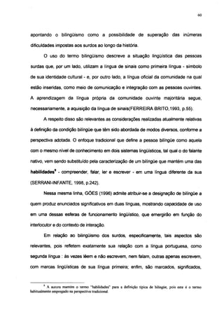 60




apontando o bilingüismo como a possibilidade de superação das inúmeras

dificuldades impostas aos surdos ao longo da história.

        O uso do termo bilingüismo descreve a situação lingüística das pessoas

surdas que, por um lado, utilizam a língua de sinais como primeira língua - símbolo

de sua identidade cultural - e, por outro lado, a língua oficial da comunidade na qual

estão inseridas, como meio de comunicação e integração com as pessoas ouvintes.

A aprendizagem da língua própria da comunidade ouvinte majoritária segue,

necessariamente, a aquisição da língua de sinais(FERREIRA BRITO, 1993, p.55).

        A respeito disso são relevantes as considerações realizadas atualmente relativas

à definição da condição bilíngüe que têm sido abordada de modos diversos, conforme a

perspectiva adotada. O enfoque tradicional que define a pessoa bilíngüe como aquela

com o mesmo nível de conhecimento em dois sistemas lingüísticos, tal qual o do falante

nativo, vem sendo substituído pela caracterização de um bilíngüe que mantém uma das

habilidades9 - compreender, falar, ler e escrever - em uma língua diferente da sua

(SERRANI-INFANTE, 1998, p.242).

        Nessa mesma linha, GÓES (1996) admite atribuir-se a designação de bilíngüe a

quem produz enunciados significativos em duas línguas, mostrando capacidade de uso

em uma dessas esferas de funcionamento lingüístico, que emergirão em função do

interlocutor e do contexto de interação.

        Em relação ao bilingüismo dos surdos, especificamente, tais aspectos são

relevantes, pois refletem exatamente sua relação com a língua portuguesa, como

segunda língua : às vezes lêem e não escrevem, nem falam, outras apenas escrevem,

com marcas lingüísticas de sua língua primeira; enfim, são marcados, significados,



        9
          A autora mantém o termo "habilidades" para a definição típica de bilíngüe, pois este é o termo
habitualmente empregado na perspectiva tradicional.
 
