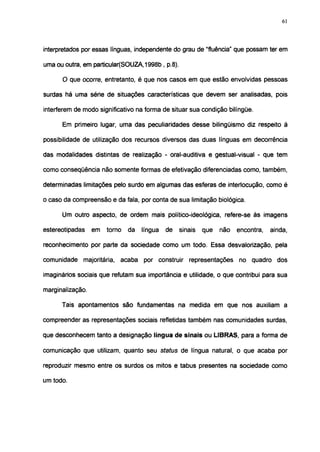 61




interpretados por essas línguas, independente do grau de "fluência" que possam ter em

uma ou outra, em particular(SOUZA, 1998b, p.8).

      O que ocorre, entretanto, é que nos casos em que estão envolvidas pessoas

surdas há uma série de situações características que devem ser analisadas, pois

interferem de modo significativo na forma de situar sua condição bilíngüe.

      Em primeiro lugar, uma das peculiaridades desse bilingüismo diz respeito à

possibilidade de utilização dos recursos diversos das duas línguas em decorrência

das modalidades distintas de realização - oral-auditiva e gestual-visual - que tem

como conseqüência não somente formas de efetivação diferenciadas como, também,

determinadas limitações pelo surdo em algumas das esferas de interlocução, como é

o casó da compreensão e da fala, por conta de sua limitação biológica.

      Um outro aspecto, de ordem mais político-ideológica, refere-se às imagens

estereotipadas    em   torno   da   língua   de   sinais   que   não   encontra,   ainda,

reconhecimento por parte da sociedade como um todo. Essa desvalorização, pela

comunidade majoritária, acaba por construir representações no quadro dos

imaginários sociais que refutam sua importância e utilidade, o que contribui para sua

marginalização.

      Tais apontamentos são fundamentas na medida em que nos auxiliam a

compreender as representações sociais refletidas também nas comunidades surdas,

que desconhecem tanto a designação língua de sinais ou LIBRAS, para a forma de

comunicação que utilizam, quanto seu status de língua natural, o que acaba por

reproduzir mesmo entre os surdos os mitos e tabus presentes na sociedade como

um todo.
 