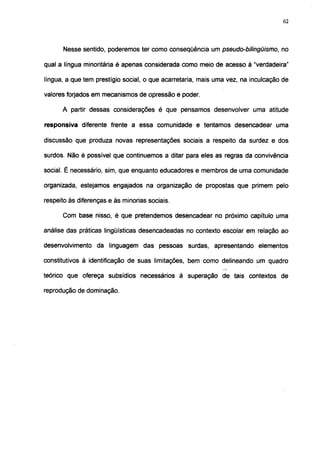 62




      Nesse sentido, poderemos ter como conseqüência um pseudo-bilingüismo, no

qual a língua minoritária é apenas considerada como meio de acesso à "verdadeira"

língua, a que tem prestígio social, o que acarretaria, mais uma vez, na inculcação de

valores forjados em mecanismos de opressão e poder.

      A partir dessas considerações é que pensamos desenvolver uma atitude

responsiva diferente frente a essa comunidade e tentamos desencadear uma

discussão que produza novas representações sociais a respeito da surdez e dos

surdos. Não é possível que continuemos a ditar para eles as regras da convivência

social. É necessário, sim, que enquanto educadores e membros de uma comunidade

organizada, estejamos engajados na organização de propostas que primem pelo

respeito às diferenças e às minorias sociais.

      Com base nisso, é que pretendemos desencadear no próximo capítulo uma

análise das práticas lingüísticas desencadeadas no contexto escolar em relação ao

desenvolvimento da linguagem das pessoas surdas, apresentando elementos

constitutivos à identificação de suas limitações, bem como delineando um quadro

teórico que ofereça subsídios necessários à superação de tais contextos de

reprodução de dominação.
 