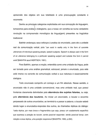 64




apreensão dos objetos em sua totalidade é uma preocupação constante e

recorrente.

       Dentre as principais categorias explicitadas em sua concepção de linguagem,

tomaremos para análise o dialogismo, que a nosso ver constitui-se numa verdadeira

revolução na compreensão monológica da língua(gem) presentes na lingüística

tradicional.

       Bakhtin endereçou seus esforços à analise do enunciado, para ele a unidade

real da comunicação verbal, pois "can exist in reality only in the form of concrete

utterances of individual speaking people, speech subjects. Speech is always cast in the form

of an utterance belonging to a particular speaking subject and outside this form it cannot

exist"(BAKHTIN apud WERTSCH, 1991).

       Para Bakhtin, apenas a oração, entendida como uma unidade da língua, pode

ser tomada para uma análise gramatical, estrutural, jamais o enunciado, pois este

está imerso na corrente da comunicação verbal e sua natureza é essencialmente

dialógica.

       Todo enunciado comporta um começo e um fim absoluto. Nesse sentido, o

enunciado não é uma unidade convencional, mas uma unidade real, que possui

fronteiras claramente delimitadas pela alternância dos sujeitos falantes, ou seja,

pela alternância dos locutores. Ao iniciar um enunciado, o locutor o encontra

perpassado de outros enunciados; ao terminá-lo e passar a palavra, o locutor estará

dando lugar a enunciados-respostas dos outros, às chamadas réplicas do diálogo:

"cada réplica, por mais breve e fragmentária que seja, possui um acabamento específico

que expressa a posição do locutor, sendo possível responder, sendo possível tomar, com

relação a essa réplica, uma posição responsiva"(BAKHTIN, 1992, p.294).
 