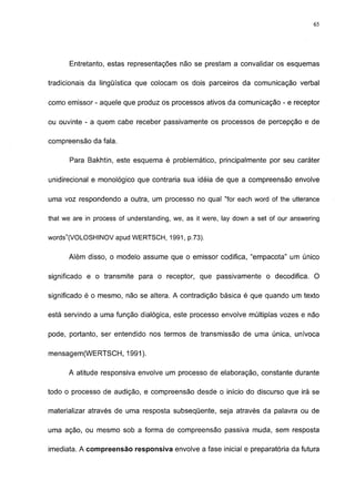 65




      Entretanto, estas representações não se prestam a convalidar os esquemas

tradicionais da lingüística que colocam os dois parceiros da comunicação verbal

como emissor - aquele que produz os processos ativos da comunicação - e receptor

ou ouvinte - a quem cabe receber passivamente os processos de percepção e de

compreensão da fala.

       Para Bakhtin, este esquema é problemático, principalmente por seu caráter

unidirecional e monológico que contraria sua idéia de que a compreensão envolve

uma voz respondendo a outra, um processo no qual "for each word of the utterance

that we are in process of understanding, we, as it were, lay down a set of our answering

words"(VOLOSHINOV apud WERTSCH, 1991, p.73).

      Além disso, o modelo assume que o emissor codifica, "empacota" um único

significado e o transmite para o receptor, que passivamente o decodifica. O

significado é o mesmo, não se altera. A contradição básica é que quando um texto

está servindo a uma função dialógica, este processo envolve múltiplas vozes e não

pode, portanto, ser entendido nos termos de transmissão de uma única, unívoca

mensagem(WERTSCH, 1991).

      A atitude responsiva envolve um processo de elaboração, constante durante

todo o processo de audição, e compreensão desde o início do discurso que irá se

materializar através de uma resposta subseqüente, seja através da palavra ou de

uma ação, ou mesmo sob a forma de compreensão passiva muda, sem resposta

imediata. A compreensão responsiva envolve a fase inicial e preparatória da futura
 