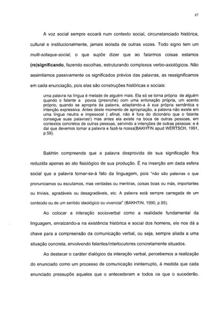 67




       A voz social sempre ecoará num contexto social, circunstanciado histórica,

cultural e institucionalmente, jamais isolada de outras vozes. Todo signo tem um

multi-sotaque-social,   o que    supõe   dizer   que   ao   falarmos   coisas   estamos

(re)significando, fazendo escolhas, estruturando complexos verbo-axiológicos. Não

assimilamos passivamente os significados prévios das palavras, as ressignificamos

em cada enunciação, pois elas são construções históricas e sociais:

       uma palavra na língua é metade de alguém mais. Ela só se torna própria de alguém
       quando o falante a povoa (preenche) com uma entonação própria, um acento
       próprio, quando se apropria da palavra, adaptando-a à sua própria semântica e
       intenção expressiva. Antes deste momento de apropriação, a palavra não existe em
       uma língua neutra e impessoal ( afinal, não é fora do dicionário que o falante
       consegue suas palavras!) mas antes ela existe na boca de outras pessoas, em
       contextos concretos de outras pessoas, servindo a intenções de outras pessoas: e é
       daí que devemos tomar a palavra e fazê-la nossa(BAKHTIN apud WERTSCH, 1991,
       p.59).



       Bakhtin compreende que a palavra desprovida de sua significação fica

reduzida apenas ao ato fisiológico de sua produção. É na inserção em dada esfera

social que a palavra tornar-se-á fato da linguagem, pois "não são palavras o que

pronunciamos ou escutamos, mas verdades ou mentiras, coisas boas ou más, importantes

ou triviais, agradáveis ou desagradáveis, etc. A palavra está sempre carregada de um

conteúdo ou de um sentido ideológico ou vivencial" (BAKHTIN, 1990, p.95).

       Ao colocar a interação socioverbal como a realidade fundamental da

linguagem, enraizando-a na existência histórica e social dos homens, ele nos dá a

chave para a compreensão da comunicação verbal, ou seja, sempre aliada a uma

situação concreta, envolvendo falantes/interlocutores concretamente situados.

       Ao destacar o caráter dialógico da interação verbal, percebemos a realização

do enunciado como um processo de comunicação ininterrupto, à medida que cada

enunciado pressupõe aqueles que o antecederam e todos os que o sucederão.
 
