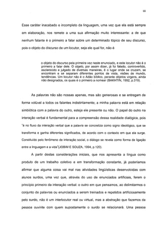 68




Esse caráter inacabado e incompleto da linguagem, uma vez que ela está sempre

em elaboração, nos remete a uma sua afirmação muito interessante: a de que

nenhum falante é o primeiro a falar sobre um determinado tópico de seu discurso,

pois o objeto do discurso de um locutor, seja ele qual for, não é



             o objeto do discurso pela primeira vez neste enunciado, e este locutor não é o
             primeiro a falar dele. O objeto, por assim dizer, já foi falado, controvertido,
             esclarecido e julgado de diversas maneiras, é o lugar onde se cruzam, se
             encontram e se separam diferentes pontos de vista, visões de mundo,
             tendências. Um locutor não é o Adão bíblico, perante objetos virgens, ainda
             não designados, os quais é o primeiro a nomear (BAKHTIN, 1992, p.319).



      As palavras não são nossas apenas, mas são generosas e se entregam de

forma volúvel a todos os falantes indistintamente; a minha palavra está em relação

simbiótica com a palavra do outro, esteja ele presente ou não. O papel do outro na

interação verbal é fundamental para a compreensão dessa realidade dialógica, pois

"é no fluxo da interação verbal que a palavra se concretiza como signo ideológico, que se

transforma e ganha diferentes significados, de acordo com o contexto em que ela surge.

Constituído pelo fenômeno de interação social, o diálogo se revela como forma de ligação

entre a linguagem e a vida"(JOBIM E SOUZA, 1994, p.120).

      A partir destas considerações iniciais, que nos apresenta a língua como

produto de um trabalho coletivo e em transformação constante, já poderíamos

afirmar que alguma coisa vai mal nas atividades lingüísticas desenvolvidas com

alunos surdos, uma vez que, através do uso de enunciados artificiais, ferem o

princípio primeiro da interação verbal: o outro em que pensamos, ao delimitarmos o

conjunto de palavras ou enunciados a serem treinados e repetidos artificiosamente

pelo surdo, não é um interlocutor real ou virtual, mas a abstração que fazemos da

pessoa ouvinte com quem supostamente o surdo se relacionará. Uma pessoa
 