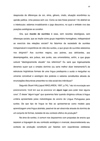 69




desprovida de diferenças de cor, etnia, gênero, credo, situação econômica ou

opinião política. Uma pessoa sem voz. Como se isso fosse possível ! Ao abstrair-se

o interlocutor, estamos inviabilizando o jogo discursivo, no qual o embate vivo das

posições axiológicas se constitui.

      Ora, que mundo de ouvintes é esse, sem recortes ideológicos, sem

diferenças sociais, que se impõe como grupo majoritário homogêneo, indispensável

ao exercício das relações sociais? Ao falarmos da sociedade de ouvintes

indispensável à experiência de vida dos surdos, a que grupo de ouvintes estaremos

nos   dirigindo?   Aos   ouvintes    negros,   aos   pobres,   aos   deficientes,   aos

desempregados, aos judeus, aos punks, aos universitários, enfim, a que grupo

cultural "ideologicamente situado" nos referimos? Ou será que ingenuamente

devemos supor que o simples domínio (ou seria melhor dizer treinamento?) de

estruturas lingüísticas formais de uma língua predisporia o surdo a mergulhar no

universo conceituai e axiológico dos poderes e saberes constituídos através de

enunciações discursivas presentes na vida social dos indivíduos?

      Segundo Stuart HALL(apud MACLAREN, 1997, p.74), "não há enunciação sem

posicionamento. Você tem que se posicionar em algum lugar para poder dizer alguma

coisa". É desse "algum lugar" que queremos falar quando dirigimos críticas à língua

unitária apresentada pelas metodologias de ensino de Língua Portuguesa para

surdos. De que tipo de língua se fala ao apresentar-se como modelo para

aprendizagem uma língua abstrata, passível de ser absorvida através do dominio de

um conjunto de formas, isoladas de seu contexto efetivo de produção?

      Na área da surdez, é comum nos depararmos com propostas de ensino que

separam a linguagem de seu conteúdo axiológico e vivencial, desconsiderando seu

contexto de produção constituído        por falantes   com experiências     cotidianas
 