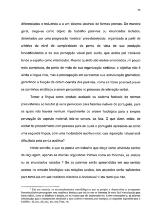 70




diferenciadas e reduzindo-a a um sistema abstrato de formas prontas. De maneira

geral, elege-se como objeto de trabalho                         palavras ou enunciados                isolados,

delimitados por uma progressão fonética1 preestabelecida, organizada a partir de

critérios    do    nível    de    complexidade          do    ponto     de    vista    de     sua    produção

fonoarticulatória e de sua percepção visual pelo surdo, que acaba por treiná-los

tendo o espelho como interlocutor. Mesmo quando são eleitos enunciados um pouco

mais complexos, do ponto de vista de sua organização sintática, o objetivo não é

ainda a língua viva, mas a preocupação em apresentar sua estruturação gramatical,

garantindo a fixação da ordem correta das palavras, como se fosse possível prever

os caminhos sintáticos a serem percorridos no processo de interação verbal.

        Tomar a língua como produto acabado ou sistema fechado de normas

preexistentes ao locutor já seria pernicioso para falantes nativos do português, para

os quais não haverá nenhum impedimento de ordem fisiológica para a simples

percepção do aspecto material, leia-se sonoro, da fala. O que dizer, então, de

adotar tal procedimento com pessoas para as quais o português apresenta-se como

uma segunda língua, com uma modalidade auditivo-oral, cuja aquisição natural está

dificultada pela perda auditiva?

         Neste sentido, a que se presta um trabalho que elege como atividade central

da linguagem, apenas as marcas lingüísticas formais como os fonemas, as sílabas

ou os enunciados isolados ? Se as palavras serão apreendidas em seu sentido

apenas no embate ideológico das relações sociais, tais aspectos serão suficientes

para tomá-las em sua realidade histórica e discursiva? Está claro que não.


        1
            Em sua maioria, os encaminhamentos metodológicas que se propõe a desenvolver o treinamento
fonoarticulatório pressupõem uma seqüência fonética que inicia com os fonemas de mais fácil visualização para
leitura labial, como os bilabiais e dentais, até os velares que são imperceptíveis. Como conseqüência, as palavras
selecionadas para o treinamento obedecem a esse critério e teremos, por exemplo, as seguintes sugestões para o
trabalho : pé, pia , pó, pua, pai, epa, Pepe, etc.
 