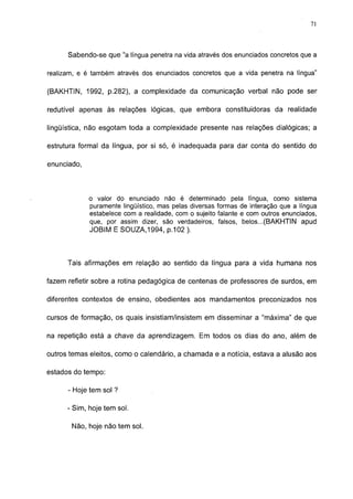 71




      Sabendo-se que "a língua penetra na vida através dos enunciados concretos que a

realizam, e é também através dos enunciados concretos que a vida penetra na língua"

(BAKHTIN, 1992, p.282), a complexidade da comunicação verbal não pode ser

redutível apenas às relações lógicas, que embora constituidoras da realidade

lingüística, não esgotam toda a complexidade presente nas relações dialógicas; a

estrutura formal da língua, por si só, é inadequada para dar conta do sentido do

enunciado,



             o valor do enunciado não é determinado pela língua, como sistema
             puramente lingüístico, mas pelas diversas formas de interação que a língua
             estabelece com a realidade, com o sujeito falante e com outros enunciados,
             que, por assim dizer, são verdadeiros, falsos, belos...(BAKHTIN apud
             JOBIM E SOUZA,1994, p.102 ).



      Tais afirmações em relação ao sentido da língua para a vida humana nos

fazem refletir sobre a rotina pedagógica de centenas de professores de surdos, em

diferentes contextos de ensino, obedientes aos mandamentos preconizados nos

cursos de formação, os quais insistiam/insistem em disseminar a "máxima" de que

na repetição está a chave da aprendizagem. Em todos os dias do ano, além de

outros temas eleitos, como o calendário, a chamada e a notícia, estava a alusão aos

estados do tempo:

      - Hoje tem sol ?

      - Sim, hoje tem sol.

       Não, hoje não tem sol.
 