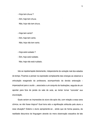 72




      - Hoje tem chuva ?

      - Sim, hoje tem chuva.

       Não, hoje não tem chuva.




      - Hoje tem vento?

      - Sim, hoje tem vento.

       Não, hoje não tem vento.




      - Hoje está nublado ?

      - Sim, hoje está nublado.

       Não, hoje não está nublado.




      Isto se repetia/repete diariamente, independente da variação real dos estados

do tempo. Ficamos a pensar na expressão complacente das crianças ao observar a

articulação exagerada da professora, acompanhada         da devida entonação -

imperceptível para o surdo -, associada a um conjunto de ilustrações, seguida de um

apontar para fora da janela da sala de aula, ao tentar tornar "concreta" sua

enunciação.

      Quais seriam as impressões do aluno dia após dia, com relação a essa cena

cômica, se não fosse trágica? Qual teria sido a significação atribuída pelo aluno a

essa situação? Estaria o aluno apropriando-se , ainda que de forma passiva, da

realidade discursiva da linguagem através da mera observação exaustiva de tais
 