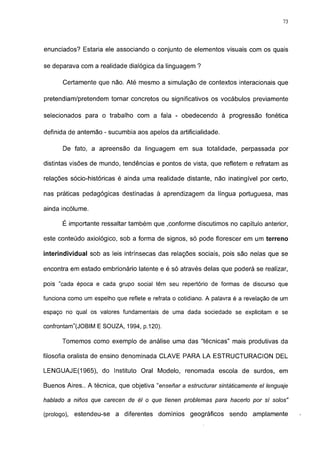 73




enunciados? Estaría ele associando o conjunto de elementos visuais com os quais

se deparava com a realidade dialógica da linguagem ?

       Certamente que não. Até mesmo a simulação de contextos interacionais que

pretendiam/pretendem tornar concretos ou significativos os vocábulos previamente

selecionados para o trabalho com a fala - obedecendo à progressão fonética

definida de antemão - sucumbia aos apelos da artificialidade.

       De fato, a apreensão da linguagem em sua totalidade, perpassada por

distintas visões de mundo, tendências e pontos de vista, que refletem e refratam as

relações sócio-históricas é ainda uma realidade distante, não inatingível por certo,

nas práticas pedagógicas destinadas à aprendizagem da língua portuguesa, mas

ainda incólume.

       É importante ressaltar também que .conforme discutimos no capítulo anterior,

este conteúdo axiológico, sob a forma de signos, só pode florescer em um terreno

interindividual sob as leis intrínsecas das relações sociais, pois são nelas que se

encontra em estado embrionário latente e é só através delas que poderá se realizar,

pois "cada época e cada grupo social têm seu repertório de formas de discurso que

funciona como um espelho que reflete e refrata o cotidiano. A palavra é a revelação de um

espaço no qual os valores fundamentais de uma dada sociedade se explicitam e se

confrontam"(JOBIM E SOUZA, 1994, p.120).

      Tomemos como exemplo de análise uma das "técnicas" mais produtivas da

filosofia oralista de ensino denominada CLAVE PARA LA ESTRUCTURACION DEL

LENGUAJE(1965), do Instituto Oral Modelo, renomada escola de surdos, em

Buenos Aires.. A técnica, que objetiva "enseñar a estructurar sintáticamente el lenguaje

hablado a niños que carecen de él o que tienen problemas para hacerlo por sí solos"

(prologo), estendeu-se a diferentes dominios geográficos           sendo    amplamente
 