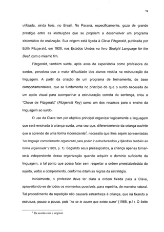 74




utilizada, ainda hoje, no Brasil. No Paraná, especificamente, goza de grande

prestígio entre as instituições que se propõem a desenvolver um programa

sistemático de oralização. Sua origem está ligada à Clave Fitzgerald, publicada por

Edith Fitzgerald, em 1926, nos Estados Unidos no livro Straight Language for the

Deaf, com o mesmo fim.

      Fitzgerald, também surda, após anos de experiência como professora de

surdos, percebeu que a maior dificuldade dos alunos residia na estruturação da

linguagem. A partir da criação de um programa de treinamento, de base

comportamentalista, que se fundamenta no princípio de que o surdo necessita de

um apoio visual para acompanhar a estruturação correta da sentença, criou a

"Chave de Fitzgerald" (Fitzgerald Key) como um dos recursos para o ensino da

linguagem ao surdo.

      O uso da Clave tem por objetivo principal organizar logicamente a linguagem

que será ensinada à criança surda, uma vez que, diferentemente da criança ouvinte

que a aprende de uma forma inconsciente2, necessita que lhes sejam apresentadas

"un lenguaje correctamente organizado para poder ir estructurándolo y fijándolo también en

forma organizada" (1965, p. 1). Segundo seus pressupostos, a criança apenas tornar-

se-á independente dessa organização quando adquirir o domínio suficiente da

linguagem, a tal ponto que possa falar sem respeitar a ordem preestabelecida do

sujeito, verbo e complemento, conforme ditam as regras da estratégia.

      Inicialmente, o professor deve ter clara a ordem fixada para a Clave,

aproveitando-se de todos os momentos possíveis, para repeti-la, de maneira natural.

Tal procedimento de repetição não causará estranheza à criança, que irá fixando a

estrutura, pouco a pouco, pois "no se le ocurre que exista outra" (1965, p.1). O êxito


      2
          De acordo com o original.
 