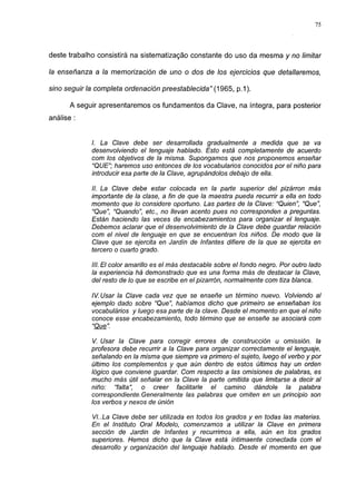 75




deste trabalho consistirá na sistematização constante do uso da mesma y no limitar

la enseñanza a la memorización de uno o dos de los ejercicios que detallaremos,

sino seguir la completa ordenación preestablecida" (1965, p. 1 ).

       A seguir apresentaremos os fundamentos da Clave, na íntegra, para posterior
análise :


             I. La Clave debe ser desarrollada gradualmente a medida que se va
             desenvolviendo el lenguaje hablado. Esto está completamente de acuerdo
             com los objetivos de la misma. Supongamos que nos proponemos enseñar
             "QUE"; haremos uso entonces de los vocabularios conocidos por el niño para
             introducir esa parte de la Clave, agrupándolos debajo de ella.

             II. La Clave debe estar colocada en la parte superior del pizárron más
             importante de la clase, a fin de que la maestra pueda recurrir a ella en todo
             momento que lo considere oportuno. Las partes de la Clave: "Quien", "Que",
             "Que", "Quando", etc., no llevan acento pues no corresponden a preguntas.
             Están haciendo las veces de encabezamientos para organizar el lenguaje.
             Debemos aclarar que el desenvolvimiento de la Clave debe guardar relación
             com el nivel de lenguaje en que se encuentran los niños. De modo que la
             Clave que se ejercita en Jardín de Infantes difiere de la que se ejercita en
             tercero o cuarto grado.

             III. El color amarillo es el más destacable sobre el fondo negro. Por outro lado
             la experiencia há demonstrado que es una forma más de destacar la Clave,
             del resto de lo que se escribe en el pizarrón, normalmente com tiza blanca.

             IV. Usar la Clave cada vez que se enseñe un término nuevo. Volviendo al
             ejemplo dado sobre "Que", habíamos dicho que primeiro se enseñaban los
             vocabulários y luego esa parte de la clave. Desde el momento en que el niño
             conoce esse encabezamiento, todo término que se enseñe se asociará com
             "Que".

             V. Usar la Clave para corregir errores de construcción u omission, la
             profesora debe recurrir a la Clave para organizar correctamente el lenguaje,
             señalando en la misma que siempre va primero el sujeto, luego el verbo y por
             último los complementos y que aún dentro de estos últimos hay un orden
             lógico que conviene guardar. Com respecto a las omisiones de palabras, es
             mucho más útil señalar en la Clave la parte omitida que limitarse a decir al
             niño: "falta", o creer facilitarle el camino dándole la palabra
             correspondiente.Generalmente las palabras que omiten en un principio son
             los verbos y nexos de únión

             VI..La Clave debe ser utilizada en todos los grados y en todas las materias.
             En el Instituto Oral Modelo, comenzamos a utilizar la Clave en primera
             sección de Jardin de Infantes y recurrimos a ella, aún en los grados
             superiores. Hemos dicho que la Clave está íntimaente conectada com el
             desarrollo y organización del lenguaje hablado. Desde el momento en que
 