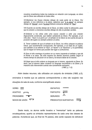 76




             nosotros enseñamos todas las materias en relación com Lenguaje, es obvio
             que la Clave sea utilizada en todas ellas.

             VII.Mantener las frases intactas debajo de cada parte de la Clave. Por
             ejemplo, si nos referimos a la plaza, sabemos que "a la plaza" va siempre
             debajo de "Donde", pues "la plaza"deberá colocarse debajo de "Que".

             VIII. Cuando se escribe debajo de la Clave, se debe cuidar la alienación, para
             que la oración u oraciones escritas debajo de ella no pierdan sentido.

             IX. Ordenar a los niños ante uma nueva oración o ante una oración
             ilógicamente construida, que hablen señalando la Clave. Por ejemplo, si un
             niño dice : "Ayer vi un perro yo", al señalar en la Clave se da cuenta de que la
             posición del sujeto es siempre anterior al verbo.

             X. Tener cuidado de que al señalar en la Clave, los niños ubiquen la palavra
             Clave, que exactamente corresponda. Por ejemplo, si se trata de un sujeto,
             que señalen si se refieren al "Que", al "Quien" o al "Quienes"; y no permitirles
             que lo hagan en forma que puedan dar lugar a confusiones.

             XI. Que el niño mantega el puntero en su mano izquierda al señalar y que dé
             el frente a la clase. De esta manera los demás alumnos podrán seguir al
             mismo tiempo la ubicación en la Clave y la lectura labial de la oración.

             XII.Dejar que el niño ordene su lenguaje por sí mismo, siguiendo la Clave. Es
             decir, que el alumno debe construir su lenguaje recurriendo a la Clave y la
             maestra sólo intervendrá cuando sea sumamente necesario.
                                                               (1965, p. 1-2)


      Além destes recursos, são utilizados um conjunto de símbolos (1965, p.2),

ensinados à medida que as palavras correspondentes a eles vão surgindo nas

situações de sala de aula, conforme exemplificado abaixo:


VERBO    —                                       IINFINITIVO

ADJETIVO     (     1                            PARTICIPIO

PRONOMBRE        —V—                            GERUNDIO

NEXOS DE UNIÓN                                  PREDICATIVO SUSTANTIVO




      Deste modo, os alunos serão levados a "memorizar" tanto as palavras
encabeçadoras, quanto os símbolos representantes de cada uma das classes de
palavras. Acredita-se que, ao final de 76 passos, eles serão capazes de estruturar
 