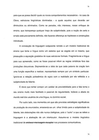 78




para que se possa decidir quais os novos comportamentos necessários - no caso da

Clave, estruturas lingüísticas dominadas - e quais aqueles que deverão ser

diminuídos ou eliminados. Como se percebe, não interessa, nesse enfoque de

ensino, que transpareça qualquer traço de subjetividade, pois a noção de certo e

errado está previamente definida, não fazendo diferença as hipóteses e construções

individuais.

       A concepção de linguagem subjacente remete a um modelo tradicional de

ensino que toma a língua como um sistema que se esgota em si mesmo, que

pressupõe a aquisição gradativa de suas estruturas formais. Fragmenta-se a língua

para sua apreensão, como se fosse possível inferir as regras sintáticas fora das

produções discursivas. Depreende-se a idéia de que cada palavra da oração tem

uma função específica a realizar, representada sempre por um símbolo particular.

Ignora-se a relação polissêmica do signo com a realidade por ele refletida e a

subjetividade do falante.

       É óbvio que tentar compor um caráter de previsibilidade para a fala torna o

seu ensino muito mais facilitado e passível de regularidade, todavia a afasta do

mundo real dos usuários de uma língua, no domínio social.

       Por outro lado, nos momentos em que são previstas estratégias significativas

de produção de enunciados, ensaiando-se um olhar tímido para a subjetividade do

falante, tais elaborações não são nunca dialógicas, pois o "outro" a que se refere a

linguagem é a abstração de um interlocutor. Assume-se o modelo lingüístico

tradicional de emissor-mensagem-receptor nos processos comunicativos.




                                                                                  77
 