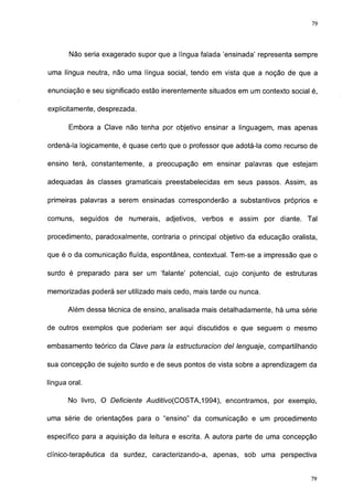 79




       Não seria exagerado supor que a língua falada 'ensinada' representa sempre

uma língua neutra, não uma língua social, tendo em vista que a noção de que a

enunciação e seu significado estão inerentemente situados em um contexto social é,

explicitamente, desprezada.

       Embora a Clave não tenha por objetivo ensinar a linguagem, mas apenas

ordená-la logicamente, é quase certo que o professor que adotá-la como recurso de

ensino terá, constantemente, a preocupação em ensinar palavras que estejam

adequadas às classes gramaticais preestabelecidas em seus passos. Assim, as

primeiras palavras a serem ensinadas corresponderão a substantivos próprios e

comuns, seguidos de numerais, adjetivos, verbos e assim por diante. Tal

procedimento, paradoxalmente, contraria o principal objetivo da educação oralista,

que é o da comunicação fluída, espontânea, contextual. Tem-se a impressão que o

surdo é preparado para ser um 'falante' potencial, cujo conjunto de estruturas

memorizadas poderá ser utilizado mais cedo, mais tarde ou nunca.

       Além dessa técnica de ensino, analisada mais detalhadamente, há uma série

de outros exemplos que poderiam ser aqui discutidos e que seguem o mesmo

embasamento teórico da Clave para la estructuración del lenguaje, compartilhando

sua concepção de sujeito surdo e de seus pontos de vista sobre a aprendizagem da

língua oral.

       No livro, O Deficiente Aud/Y/Vo(COSTA,1994), encontramos, por exemplo,

uma série de orientações para o "ensino" da comunicação e um procedimento

específico para a aquisição da leitura e escrita. A autora parte de uma concepção

clínico-terapéutica da surdez, caracterizando-a, apenas, sob uma perspectiva


                                                                                77
 