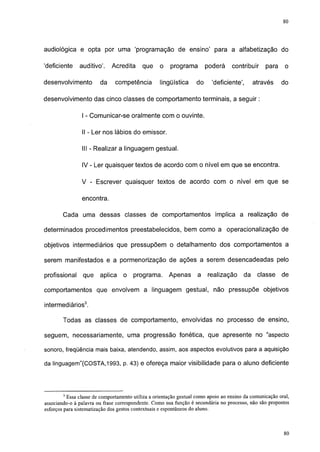 80




audiológica e opta por uma 'programação de ensino' para a alfabetização do

'deficiente    auditivo'.     Acredita     que     o    programa        poderá     contribuir     para     o

desenvolvimento         da     competência         lingüística     do     'deficiente',      através     do

desenvolvimento das cinco classes de comportamento terminais, a seguir :

                I - Comunicar-se oralmente com o ouvinte.

                II - Ler nos lábios do emissor.

                III - Realizar a linguagem gestual.

                IV - Ler quaisquer textos de acordo com o nível em que se encontra.

                V - Escrever quaisquer textos de acordo com o nível em que se

                encontra.

        Cada uma dessas classes de comportamentos implica a realização de

determinados procedimentos preestabelecidos, bem como a operacionalização de

objetivos intermediários que pressupõem o detalhamento dos comportamentos a

serem manifestados e a pormenorização de ações a serem desencadeadas pelo

profissional     que    aplica     o   programa.       Apenas       a   realização      da    classe     de

comportamentos que envolvem a linguagem gestual, não pressupõe objetivos

intermediários3.

        Todas as classes de comportamento, envolvidas no processo de ensino,

seguem, necessariamente, uma progressão fonética, que apresente no "aspecto

sonoro, freqüência mais baixa, atendendo, assim, aos aspectos evolutivos para a aquisição

da linguagem"(COSTA,1993, p. 43) e ofereça maior visibilidade para o aluno deficiente




        3
          Essa classe de comportamento utiliza a orientação gestual como apoio ao ensino da comunicação oral,
associando-o à palavra ou frase correspondente. Como sua função é secundária no processo, não são propostos
esforços para sistematização dos gestos contextuáis e espontâneos do aluno.


                                                                                                          77
 