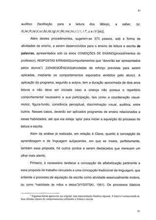 81




auditivo       (facilitação       para       a     leitura      dos       lábios),     a      saber,       /p/,

/t/,/k/,/f/,/s/,l/,/v/,/b/,/d/,/g/,/r/,/R/,/m/,/n/,/ /,/ /, / /4, z e 131 [sic].

        Além destes procedimentos, sugerem-se 373 passos, sob a forma de

atividades de ensino, a serem desenvolvidos para o ensino de leitura e escrita de

palavras, apresentados sob os eixos CONDIÇÕES DE ENSINO(procedimentos do

professor), RESPOSTAS ERRADAS(comportamentos que "deverão ser apresentados

pelos alunos") ,CONSEQÜÊNCIAS(atividades de reforço previstas para serem

aplicadas, mediante os comportamentos                        esperados emitidos pelo aluno). A

aplicação do programa, segundo a autora, tem a duração aproximada de dois anos

letivos e não deve ser iniciada caso a criança                              não possua o          repertório

comportamental necessário a sua participação, tais como a coordenação visual-

motriz, figura-fundo, constância perceptual, discriminação visual, auditiva, entre

outros. Nesses casos, deverão ser aplicados programas de ensino relacionados a

essas habilidades, até que ela esteja 'apta' para iniciar a aquisição do processo de

leitura e escrita.

        Além da análise já realizada, em relação à Clave, quanto à concepção de

aprendizagem e de linguagem subjacentes, em que se insere, perfeitamente,

também essa proposta, há outros pontos a serem destacados que merecem um

olhar mais atento.

        Primeiro, é necessário destacar a concepção de alfabetização pertinente a

essa proposta de trabalho vinculada a uma concepção tradicional de linguagem, que

entende o processo de aquisição da escrita como atividade essencialmente motora,

ou como "habilidade de mãos e dedos"(VYGOTSKI, 1991). Os processos básicos


        4
          Algumas barras aparecem, no original, sem representação fonética alguma. A letra h é acrescentada às
duas últimas classes de comportamentos referentes à leitura e escrita.


                                                                                                            77
 